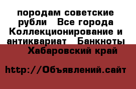 породам советские рубли - Все города Коллекционирование и антиквариат » Банкноты   . Хабаровский край